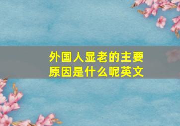 外国人显老的主要原因是什么呢英文