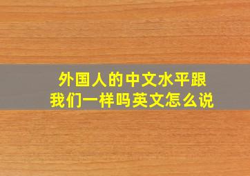 外国人的中文水平跟我们一样吗英文怎么说