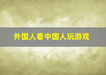 外国人看中国人玩游戏