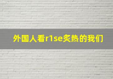 外国人看r1se炙热的我们