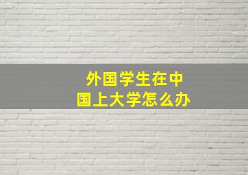 外国学生在中国上大学怎么办