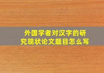 外国学者对汉字的研究现状论文题目怎么写