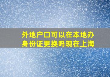 外地户口可以在本地办身份证更换吗现在上海