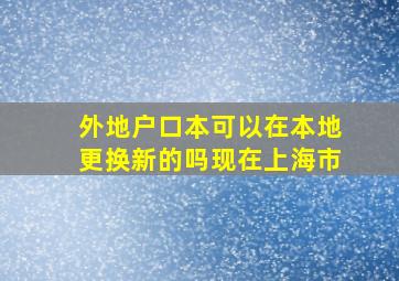 外地户口本可以在本地更换新的吗现在上海市