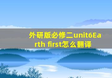 外研版必修二unit6Earth first怎么翻译