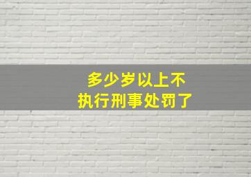 多少岁以上不执行刑事处罚了