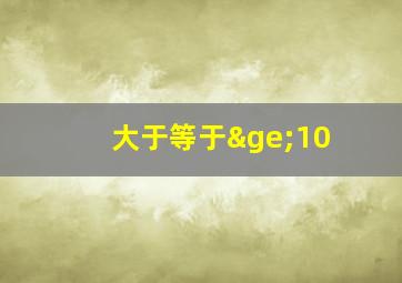 大于等于≥10