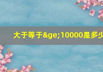 大于等于≥10000是多少