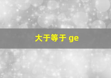 大于等于 ge