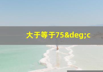 大于等于75°c