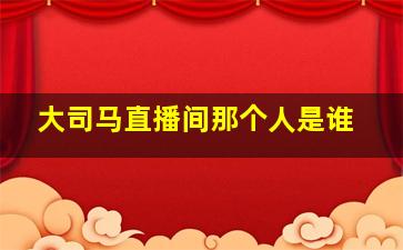 大司马直播间那个人是谁