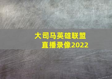 大司马英雄联盟直播录像2022