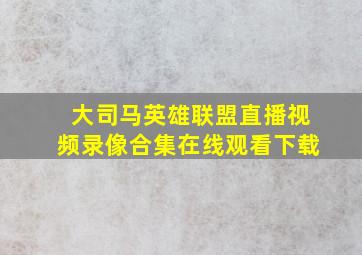 大司马英雄联盟直播视频录像合集在线观看下载