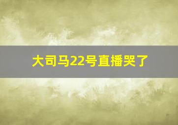 大司马22号直播哭了