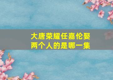 大唐荣耀任嘉伦娶两个人的是哪一集