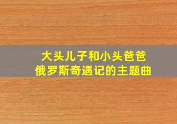 大头儿子和小头爸爸俄罗斯奇遇记的主题曲