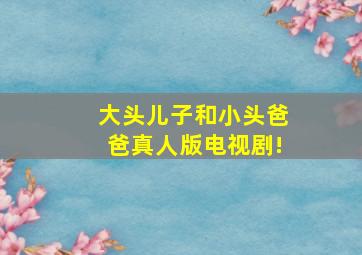 大头儿子和小头爸爸真人版电视剧!