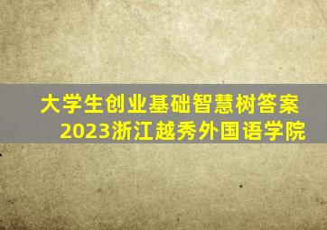 大学生创业基础智慧树答案2023浙江越秀外国语学院