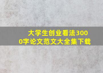 大学生创业看法3000字论文范文大全集下载