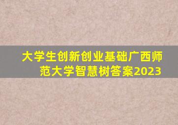 大学生创新创业基础广西师范大学智慧树答案2023