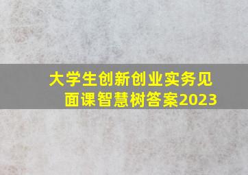 大学生创新创业实务见面课智慧树答案2023