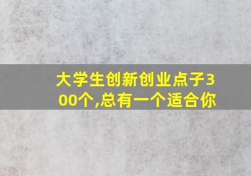 大学生创新创业点子300个,总有一个适合你