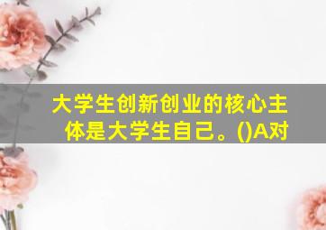 大学生创新创业的核心主体是大学生自己。()A对