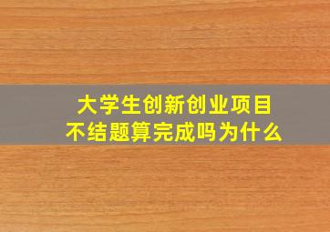 大学生创新创业项目不结题算完成吗为什么