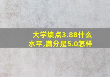 大学绩点3.88什么水平,满分是5.0怎样