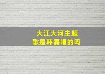 大江大河主题歌是韩磊唱的吗