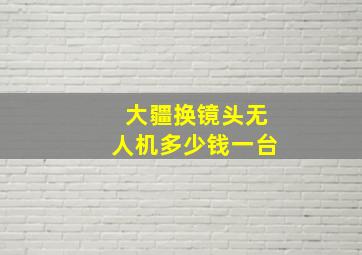 大疆换镜头无人机多少钱一台