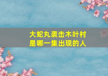 大蛇丸袭击木叶村是哪一集出现的人