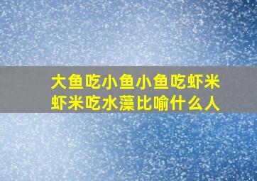 大鱼吃小鱼小鱼吃虾米虾米吃水藻比喻什么人