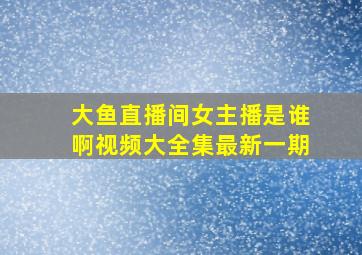 大鱼直播间女主播是谁啊视频大全集最新一期