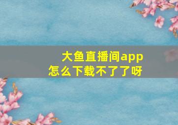 大鱼直播间app怎么下载不了了呀