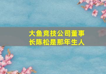 大鱼竞技公司董事长陈松是那年生人