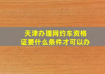 天津办理网约车资格证要什么条件才可以办