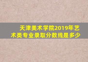 天津美术学院2019年艺术类专业录取分数线是多少