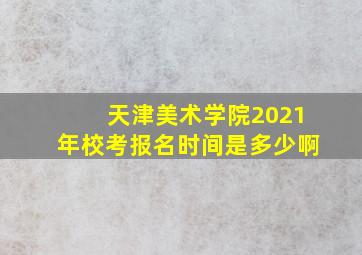 天津美术学院2021年校考报名时间是多少啊