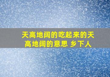 天高地阔的吃起来的天高地阔的意思 乡下人