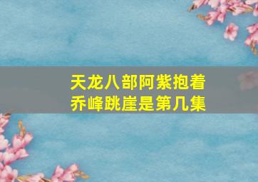 天龙八部阿紫抱着乔峰跳崖是第几集