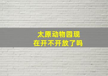 太原动物园现在开不开放了吗