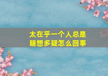 太在乎一个人总是瞎想多疑怎么回事