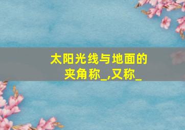 太阳光线与地面的夹角称_,又称_