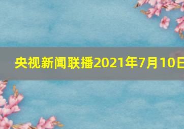 央视新闻联播2021年7月10日