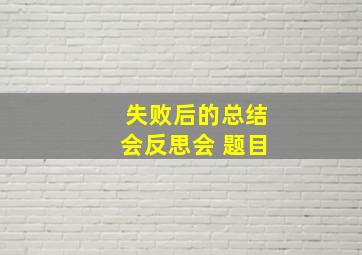 失败后的总结会反思会 题目