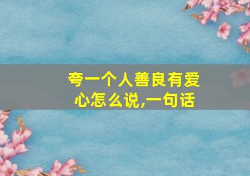 夸一个人善良有爱心怎么说,一句话