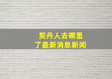 契丹人去哪里了最新消息新闻