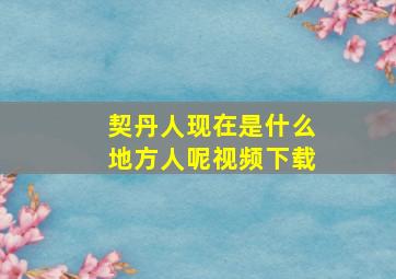 契丹人现在是什么地方人呢视频下载