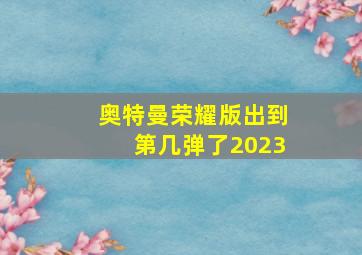 奥特曼荣耀版出到第几弹了2023